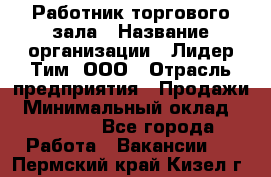 Работник торгового зала › Название организации ­ Лидер Тим, ООО › Отрасль предприятия ­ Продажи › Минимальный оклад ­ 25 000 - Все города Работа » Вакансии   . Пермский край,Кизел г.